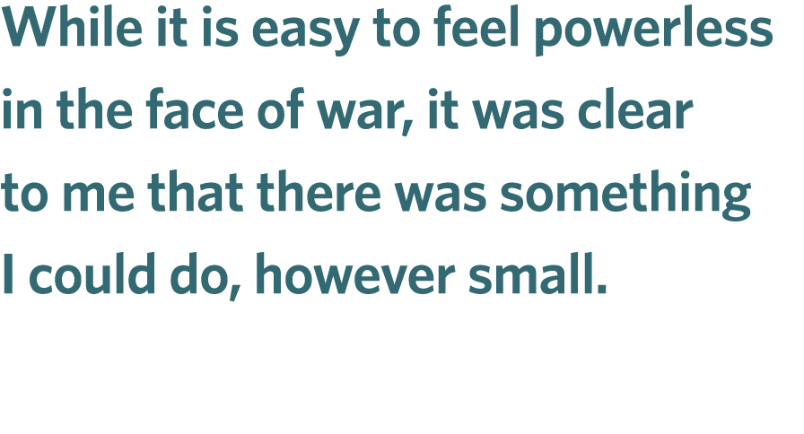 While it is easy to feel powerless in the face of war, it was clear to me that there was something I could do, howeve...