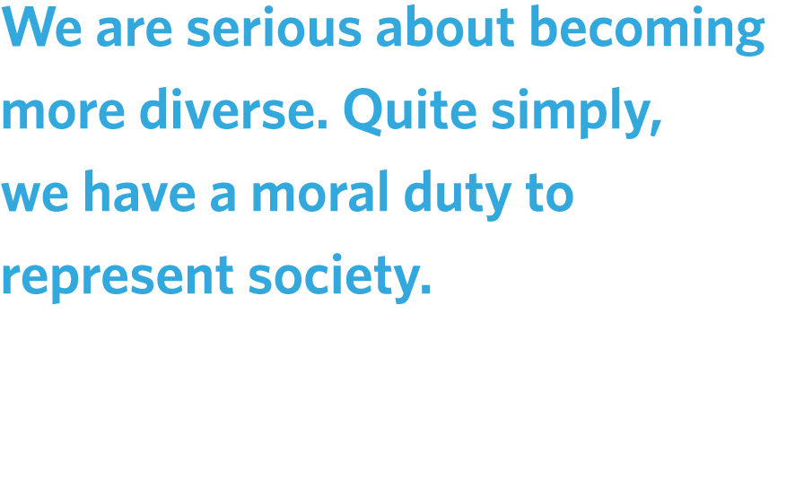 We are serious about becoming more diverse. Quite simply, we have a moral duty to represent society.